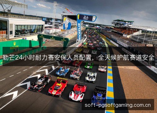 勒芒24小时耐力赛安保人员配置,全天候护航赛道安全 勒芒24小时耐力赛安保人员配置,全天候护航赛道安全