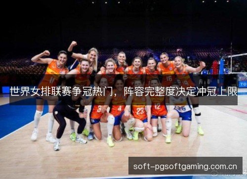 世界女排联赛争冠热门,阵容完整度决定冲冠上限 世界女排联赛争冠热门,阵容完整度决定冲冠上限